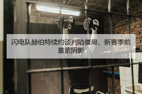 闪电队赫伯特续约谈判陷僵局，新赛季前景蒙阴影